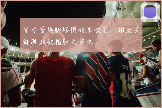 字母哥垫脚塔图姆未吹罚,雄鹿关键胜利被指胜之不武