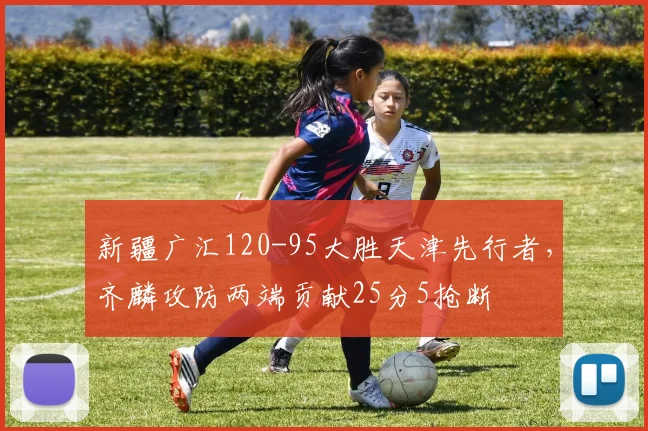 新疆广汇120-95大胜天津先行者,齐麟攻防两端贡献25分5抢断
