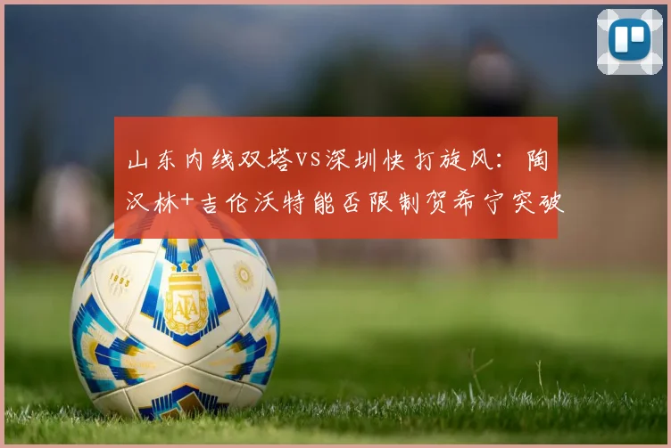 山东内线双塔vs深圳快打旋风:陶汉林+吉伦沃特能否限制贺希宁突破?