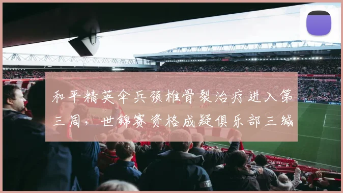 和平精英伞兵颈椎骨裂治疗进入第三周,世锦赛资格成疑俱乐部三缄其口