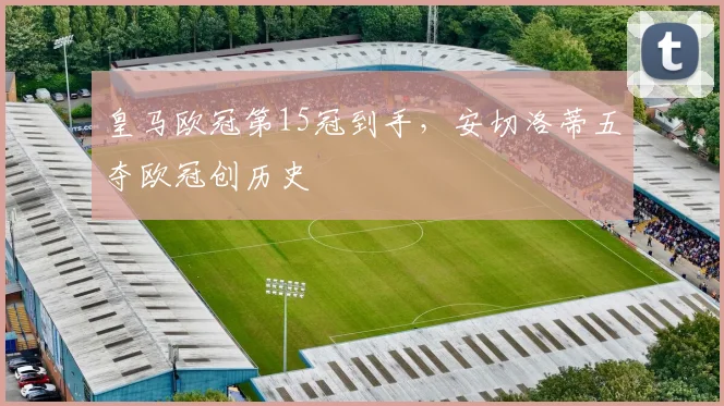 皇马欧冠第15冠到手,安切洛蒂五夺欧冠创历史