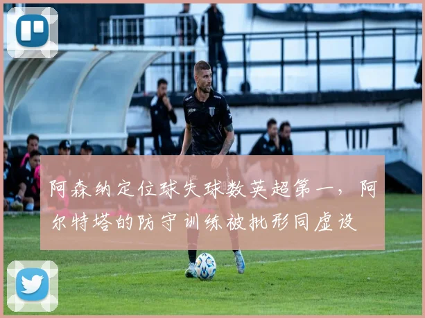 阿森纳定位球失球数英超第一,阿尔特塔的防守训练被批形同虚设
