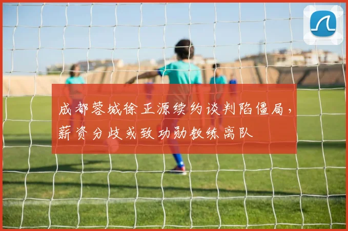 成都蓉城徐正源续约谈判陷僵局,薪资分歧或致功勋教练离队